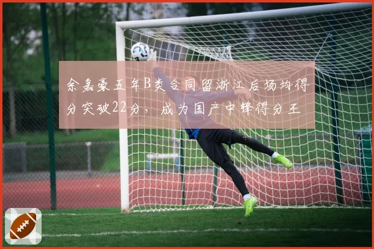 余嘉豪五年B类合同留浙江后场均得分突破22分，成为国产中锋得分王