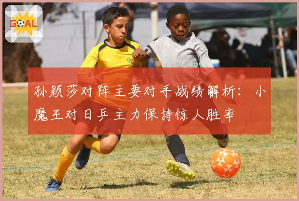 孙颖莎对阵主要对手战绩解析:小魔王对日乒主力保持惊人胜率