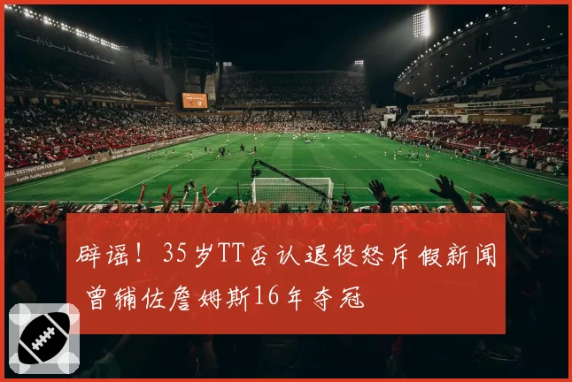 辟谣!35岁TT否认退役怒斥假新闻 曾辅佐詹姆斯16年夺冠