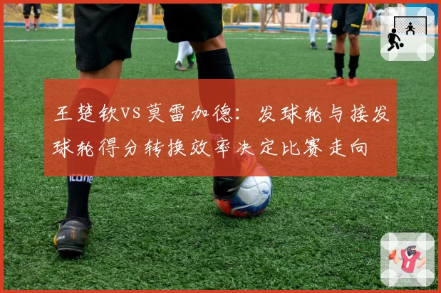 王楚钦vs莫雷加德:发球轮与接发球轮得分转换效率决定比赛走向